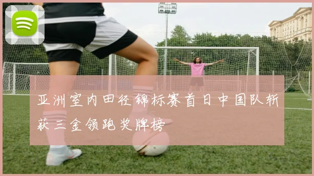 亚洲室内田径锦标赛首日中国队斩获三金领跑奖牌榜