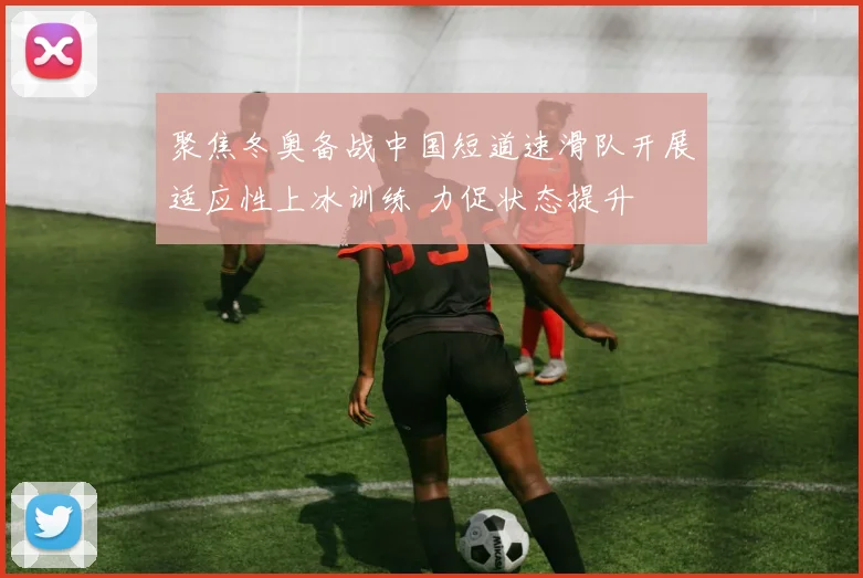 聚焦冬奥备战中国短道速滑队开展适应性上冰训练 力促状态提升