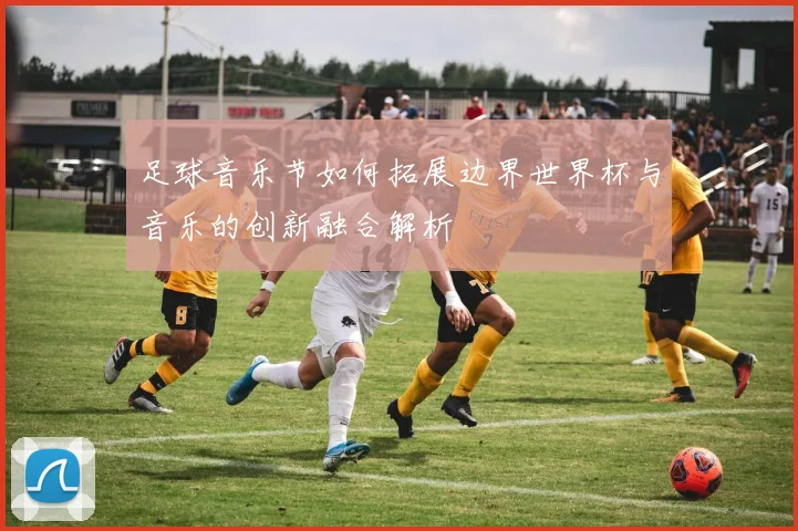 足球音乐节如何拓展边界世界杯与音乐的创新融合解析