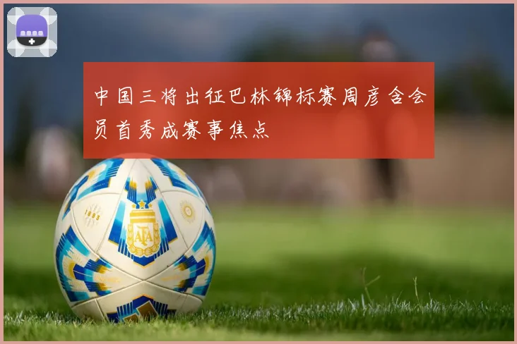 中国三将出征巴林锦标赛周彦含会员首秀成赛事焦点