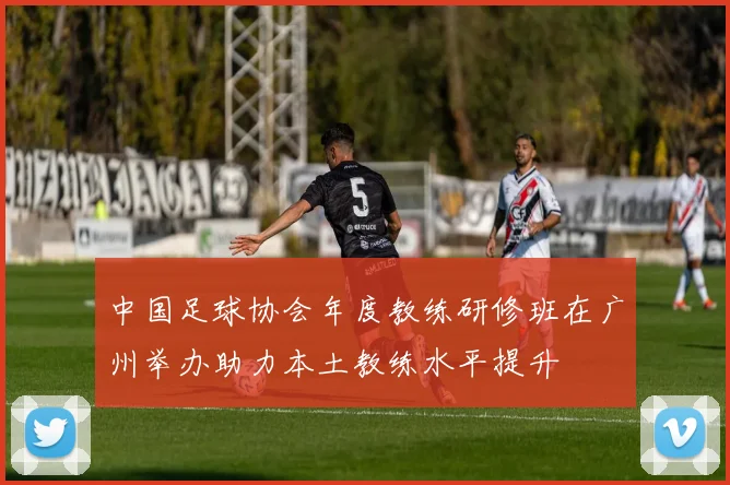 中国足球协会年度教练研修班在广州举办助力本土教练水平提升