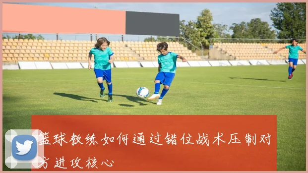 篮球教练如何通过错位战术压制对方进攻核心