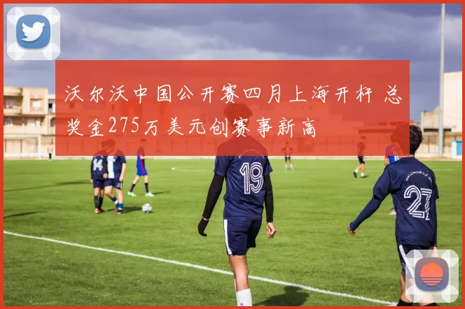 沃尔沃中国公开赛四月上海开杆 总奖金275万美元创赛事新高