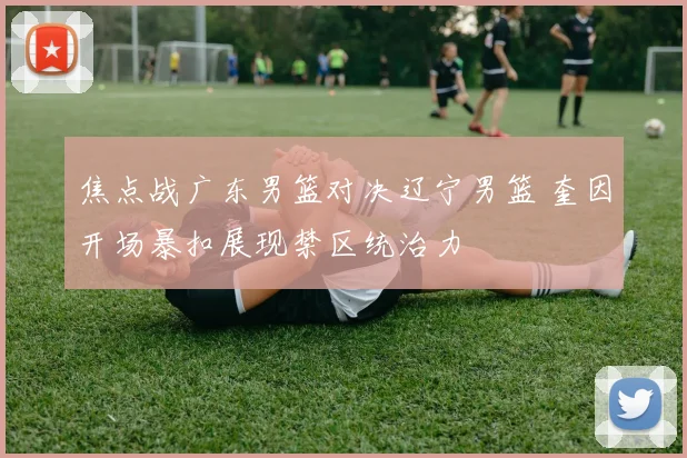 焦点战广东男篮对决辽宁男篮 奎因开场暴扣展现禁区统治力