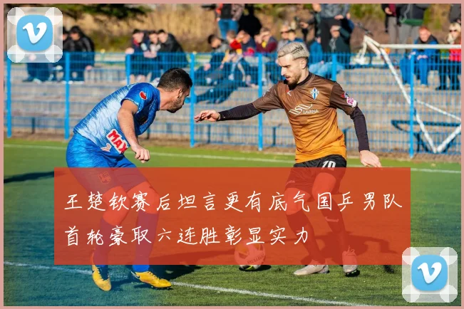 王楚钦赛后坦言更有底气国乒男队首轮豪取六连胜彰显实力