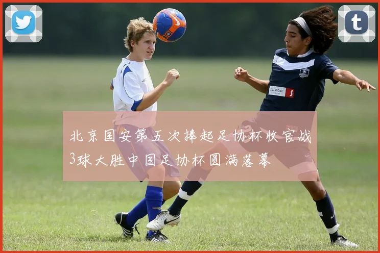 北京国安第五次捧起足协杯收官战3球大胜中国足协杯圆满落幕