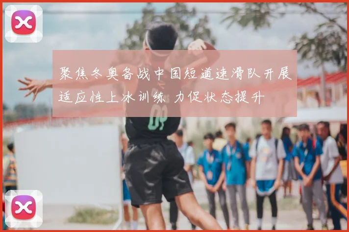 聚焦冬奥备战中国短道速滑队开展适应性上冰训练 力促状态提升