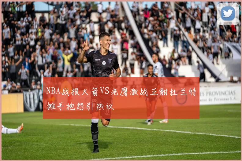 NBA战报火箭VS老鹰激战正酣杜兰特摊手抱怨引热议