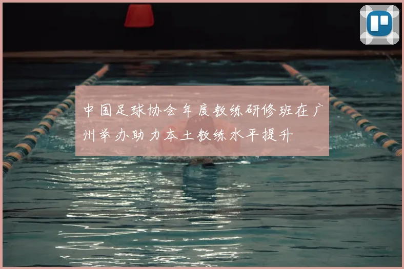 中国足球协会年度教练研修班在广州举办助力本土教练水平提升