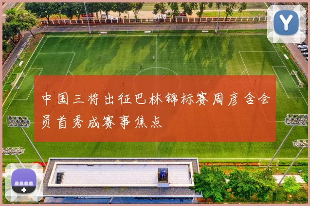 中国三将出征巴林锦标赛周彦含会员首秀成赛事焦点