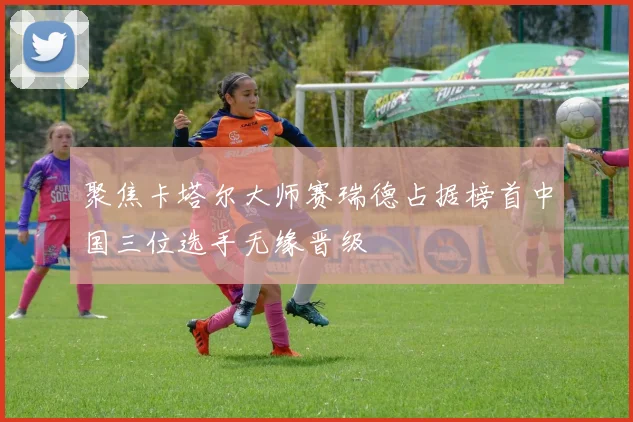 聚焦卡塔尔大师赛瑞德占据榜首中国三位选手无缘晋级