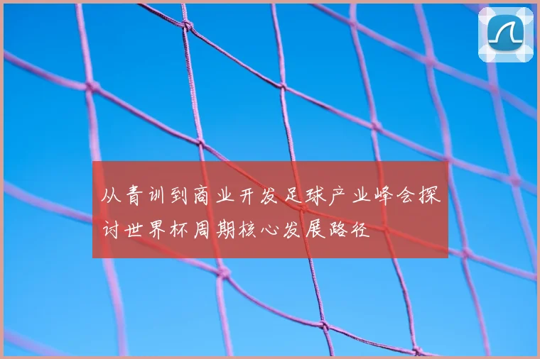 从青训到商业开发足球产业峰会探讨世界杯周期核心发展路径