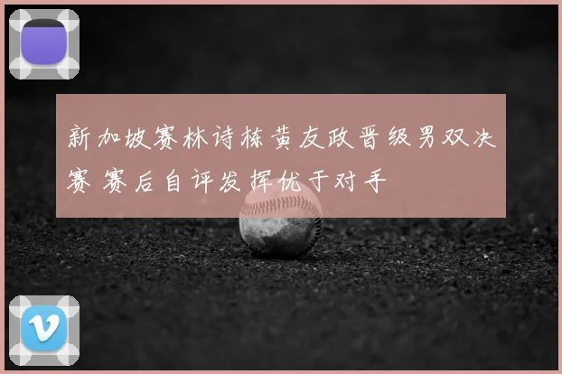 新加坡赛林诗栋黄友政晋级男双决赛 赛后自评发挥优于对手