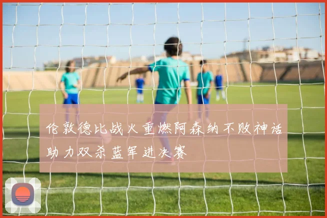 伦敦德比战火重燃阿森纳不败神话助力双杀蓝军进决赛