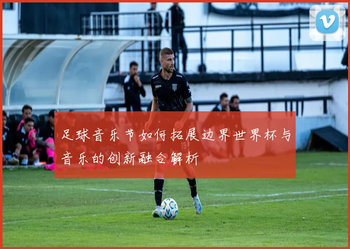 足球音乐节如何拓展边界世界杯与音乐的创新融合解析